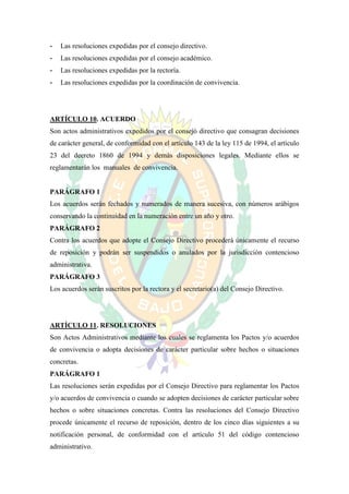 -   Las resoluciones expedidas por el consejo directivo.
-   Las resoluciones expedidas por el consejo académico.
-   Las resoluciones expedidas por la rectoría.
-   Las resoluciones expedidas por la coordinación de convivencia.




ARTÍCULO 10. ACUERDO
Son actos administrativos expedidos por el consejo directivo que consagran decisiones
de carácter general, de conformidad con el artículo 143 de la ley 115 de 1994, el artículo
23 del decreto 1860 de 1994 y demás disposiciones legales. Mediante ellos se
reglamentarán los manuales de convivencia.


PARÁGRAFO 1
Los acuerdos serán fechados y numerados de manera sucesiva, con números arábigos
conservando la continuidad en la numeración entre un año y otro.
PARÁGRAFO 2
Contra los acuerdos que adopte el Consejo Directivo procederá únicamente el recurso
de reposición y podrán ser suspendidos o anulados por la jurisdicción contencioso
administrativa.
PARÁGRAFO 3
Los acuerdos serán suscritos por la rectora y el secretario(a) del Consejo Directivo.




ARTÍCULO 11. RESOLUCIONES
Son Actos Administrativos mediante los cuales se reglamenta los Pactos y/o acuerdos
de convivencia o adopta decisiones de carácter particular sobre hechos o situaciones
concretas.
PARÁGRAFO 1
Las resoluciones serán expedidas por el Consejo Directivo para reglamentar los Pactos
y/o acuerdos de convivencia o cuando se adopten decisiones de carácter particular sobre
hechos o sobre situaciones concretas. Contra las resoluciones del Consejo Directivo
procede únicamente el recurso de reposición, dentro de los cinco días siguientes a su
notificación personal, de conformidad con el artículo 51 del código contencioso
administrativo.
 