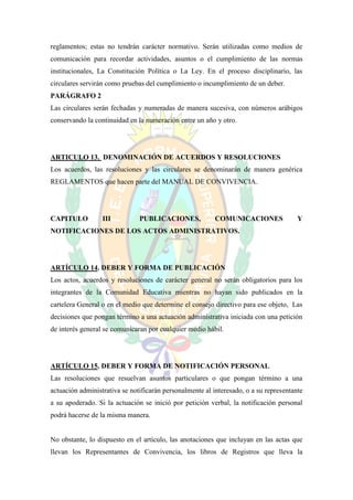 reglamentos; estas no tendrán carácter normativo. Serán utilizadas como medios de
comunicación para recordar actividades, asuntos o el cumplimiento de las normas
institucionales, La Constitución Política o La Ley. En el proceso disciplinario, las
circulares servirán como pruebas del cumplimiento o incumplimiento de un deber.
PARÁGRAFO 2
Las circulares serán fechadas y numeradas de manera sucesiva, con números arábigos
conservando la continuidad en la numeración entre un año y otro.




ARTICULO 13. DENOMINACIÓN DE ACUERDOS Y RESOLUCIONES
Los acuerdos, las resoluciones y las circulares se denominarán de manera genérica
REGLAMENTOS que hacen parte del MANUAL DE CONVIVENCIA.




CAPITULO          III          PUBLICACIONES,             COMUNICACIONES               Y
NOTIFICACIONES DE LOS ACTOS ADMINISTRATIVOS.




ARTÍCULO 14. DEBER Y FORMA DE PUBLICACIÓN
Los actos, acuerdos y resoluciones de carácter general no serán obligatorios para los
integrantes de la Comunidad Educativa mientras no hayan sido publicados en la
cartelera General o en el medio que determine el consejo directivo para ese objeto, Las
decisiones que pongan término a una actuación administrativa iniciada con una petición
de interés general se comunicaran por cualquier medio hábil.




ARTÍCULO 15. DEBER Y FORMA DE NOTIFICACIÓN PERSONAL
Las resoluciones que resuelvan asuntos particulares o que pongan término a una
actuación administrativa se notificarán personalmente al interesado, o a su representante
a su apoderado. Si la actuación se inició por petición verbal, la notificación personal
podrá hacerse de la misma manera.


No obstante, lo dispuesto en el artículo, las anotaciones que incluyan en las actas que
llevan los Representantes de Convivencia, los libros de Registros que lleva la
 