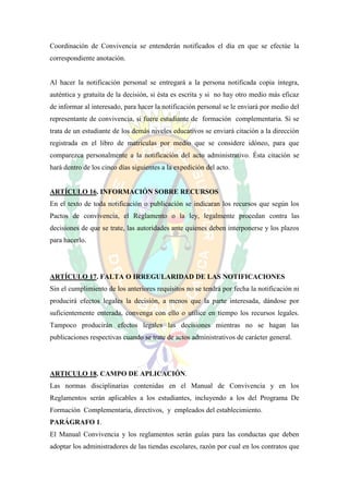 Coordinación de Convivencia se entenderán notificados el día en que se efectúe la
correspondiente anotación.


Al hacer la notificación personal se entregará a la persona notificada copia íntegra,
auténtica y gratuita de la decisión, si ésta es escrita y si no hay otro medio más eficaz
de informar al interesado, para hacer la notificación personal se le enviará por medio del
representante de convivencia, si fuere estudiante de formación complementaria. Si se
trata de un estudiante de los demás niveles educativos se enviará citación a la dirección
registrada en el libro de matrículas por medio que se considere idóneo, para que
comparezca personalmente a la notificación del acto administrativo. Ésta citación se
hará dentro de los cinco días siguientes a la expedición del acto.


ARTÍCULO 16. INFORMACIÓN SOBRE RECURSOS
En el texto de toda notificación o publicación se indicaran los recursos que según los
Pactos de convivencia, el Reglamento o la ley, legalmente procedan contra las
decisiones de que se trate, las autoridades ante quienes deben interponerse y los plazos
para hacerlo.




ARTÍCULO 17. FALTA O IRREGULARIDAD DE LAS NOTIFICACIONES
Sin el cumplimiento de los anteriores requisitos no se tendrá por fecha la notificación ni
producirá efectos legales la decisión, a menos que la parte interesada, dándose por
suficientemente enterada, convenga con ello o utilice en tiempo los recursos legales.
Tampoco producirán efectos legales las decisiones mientras no se hagan las
publicaciones respectivas cuando se trate de actos administrativos de carácter general.




ARTICULO 18. CAMPO DE APLICACIÓN.
Las normas disciplinarias contenidas en el Manual de Convivencia y en los
Reglamentos serán aplicables a los estudiantes, incluyendo a los del Programa De
Formación Complementaria, directivos, y empleados del establecimiento.
PARÁGRAFO 1.
El Manual Convivencia y los reglamentos serán guías para las conductas que deben
adoptar los administradores de las tiendas escolares, razón por cual en los contratos que
 