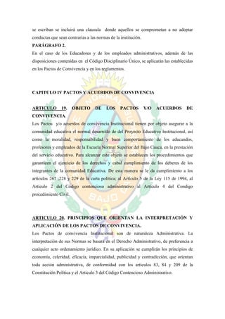 se escriban se incluirá una clausula donde aquellos se comprometan a no adoptar
conductas que sean contrarias a las normas de la institución.
PARÁGRAFO 2.
En el caso de los Educadores y de los empleados administrativos, además de las
disposiciones contenidas en el Código Disciplinario Único, se aplicarán las establecidas
en los Pactos de Convivencia y en los reglamentos.




CAPITULO IV PACTOS Y ACUERDOS DE CONVIVENCIA


ARTICULO        19.    OBJETO      DE    LOS     PACTOS         Y/O   ACUERDOS      DE
CONVIVENCIA.
Los Pactos y/o acuerdos de convivencia Institucional tienen por objeto asegurar a la
comunidad educativa el normal desarrollo de del Proyecto Educativo Institucional, así
como la moralidad, responsabilidad y buen comportamiento de los educandos,
profesores y empleados de la Escuela Normal Superior del Bajo Cauca, en la prestación
del servicio educativo. Para alcanzar este objeto se establecen los procedimientos que
garanticen el ejercicio de los derechos y cabal cumplimiento de los deberes de los
integrantes de la comunidad Educativa. De esta manera se le da cumplimiento a los
artículos 267 ,228 y 229 de la carta política; al Artículo 5 de la Ley 115 de 1994, al
Artículo 2 del Código contencioso administrativo al Artículo 4 del Condigo
procedimiento Civil.




ARTICULO 20. PRINCIPIOS QUE ORIENTAN LA INTERPRETACIÓN Y
APLICACIÓN DE LOS PACTOS DE CONVIVENCIA.
Los Pactos de convivencia Institucional son de naturaleza Administrativa. La
interpretación de sus Normas se basará en el Derecho Administrativo, de preferencia a
cualquier acto ordenamiento jurídico. En su aplicación se cumplirán los principios de
economía, celeridad, eficacia, imparcialidad, publicidad y contradicción, que orientan
toda acción administrativa, de conformidad con los artículos 83, 84 y 209 de la
Constitución Política y el Articulo 3 del Código Contencioso Administrativo.
 