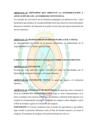 ARTICULO 21. PRINCIPIOS QUE ORIENTAN LA INTERPRETACIÓN Y
APLICACIÓN DE LOS ACUERDOS DE CONVIVENCIA.
Los acuerdos de convivencia son de naturaleza pedagógica con aplicación ética, como
herramienta que establece la corresponsabilidad social que tienen los actores principales
del proceso formativo del educando de acuerdo con las leyes que rigen la prestación del
servicio educativo.




ARTICULO 22. RESPONSABILIDAD DISCIPLINARIA CIVIL Y PENAL.
La responsabilidad que resulte de un proceso disciplinario es independiente de la
responsabilidad Civil y Penal a que haya lugar.




CAPITULO V DISPOSICIONES GENERALES SOBRE LOS ESTUDIANTES


ARTÍCULO 23. ESTUDIANTE
Persona que tiene matricula vigente, realizada con todas las formalidades por el
Ministerio de Educación Nacional y el Consejo Directivo.


ARTÍCULO 24. ESTUDIANTE NUEVO. Es aquel que ingresa a la institución
educativa


ARTÍCULO 25. ESTUDIANTE DE REINGRESO. Es aquel que estuvo cursando el
Nivel de FORMACIÓN COMPLEMENTARIA y que se retiró voluntariamente. Si el
retiro se produjo como sanción académica o disciplinaria, solamente podrá ingresar si ya
cumplió la correspondiente sanción. El estudiante de reingreso estará obligado a cursar
el Plan de Estudios vigente en el momento del reingreso.
PARÁGRAFO. El Consejo Académico hará el estudio de equivalencia a que hubiere
lugar cuando se presenten diferencias entre el Plan de Estudios anterior y el actual al
reingreso. El estudiante de reingreso solo podrá tramitarlo por sola vez.
 