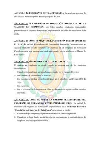 ARTÍCULO 26. ESTUDIANTE DE TRANSFERENCIA. Es aquel que proviene de
otra Escuela Normal Superior de cualquier parte del país.


ARTÍCULO 27.EL ESTUDIANTE DE FORMACIÓN COMPLEMENTARIA ó
MAESTRO EN FORMACIÓN: son todos aquellos estudiantes matriculados
pertenecientes al Programa Formación Complementaria, incluidos los estudiantes de la
media


ARTÍCULO 28. CÓMO SE ADQUIERE LA CONDICIÓN DE ESTUDIANTE EN
EL P.F.C. La calidad de estudiante del Programa de Formación Complementaria se
adquiere mediante el acto voluntario de matrícula en el Programa de Formación
Complementaria, y se termina o se pierde por causales que se señalan en el Manual de
Convivencia


ARTÍCULO 29. PÉRDIDA DEL CARÁCTER ESTUDIANTIL.
El carácter de estudiante se pierde cuando se presenta una de las siguientes
circunstancias.
- Cuando se incumple con las formalidades exigidas por el Concejo Directivo.
- Por cancelación voluntaria de la matricula.
- Por inasistencia habitual según lo establecido en el artículo 53 del Decreto 1860 de
   1994.
- Por expulsión.
- Por la presentación de documentos falsos por la matricula o para acreditar estudios
   realizados


ARTÍCULO 30. CÓMO SE PIERDE LA CALIDAD DE ESTUDIANTE DEL
PROGRAMA DE FORMACIÓN COMPLEMENTARIA P.F.C.                            La calidad de
estudiante del Programa de Formación Complementaria en la Institución Educativa
“Escuela Normal Superior del Bajo Cauca” se termina o se pierde:
1. Cuando se haya completado el período académico de formación prevista.
2. Cuando no se haya hecho uso del derecho de renovación en la matrícula dentro de
   los plazos señalados por la institución.
 