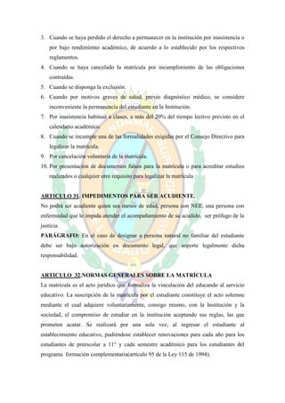 3. Cuando se haya perdido el derecho a permanecer en la institución por inasistencia o
    por bajo rendimiento académico, de acuerdo a lo establecido por los respectivos
    reglamentos.
4. Cuando se haya cancelado la matrícula por incumplimiento de las obligaciones
    contraídas.
5. Cuando se disponga la exclusión.
6. Cuando por motivos graves de salud, previo diagnóstico médico, se considere
    inconveniente la permanencia del estudiante en la Institución.
7. Por inasistencia habitual a clases, a más del 20% del tiempo lectivo previsto en el
    calendario académico.
8. Cuando se incumple una de las formalidades exigidas por el Consejo Directivo para
    legalizar la matrícula.
9. Por cancelación voluntaria de la matrícula.
10. Por presentación de documentos falsos para la matrícula o para acreditar estudios
    realizados o cualquier otro requisito para legalizar la matrícula


ARTICULO 31. IMPEDIMENTOS PARA SER ACUDIENTE.
No podrá ser acudiente quien sea menor de edad, persona con NEE, una persona con
enfermedad que le impida atender el acompañamiento de su acudido, ser prófugo de la
justicia.
PARÁGRAFO: En el caso de designar a persona natural no familiar del estudiante
debe ser bajo autorización en documento legal, que soporte legalmente dicha
responsabilidad.


ARTICULO 32.NORMAS GENERALES SOBRE LA MATRÍCULA
La matrícula es el acto jurídico que formaliza la vinculación del educando al servicio
educativo. La suscripción de la matrícula por el estudiante constituye el acto solemne
mediante el cual adquiere voluntariamente, consigo mismo, con la Institución y la
sociedad, el compromiso de estudiar en la institución aceptando sus reglas, las que
prometen acatar. Se realizará por una sola vez, al ingresar el estudiante al
establecimiento educativo, pudiéndose establecer renovaciones para cada año para los
estudiantes de preescolar a 11° y cada semestre académico para los estudiantes del
programa formación complementaria(artículo 95 de la Ley 115 de 1994).
 