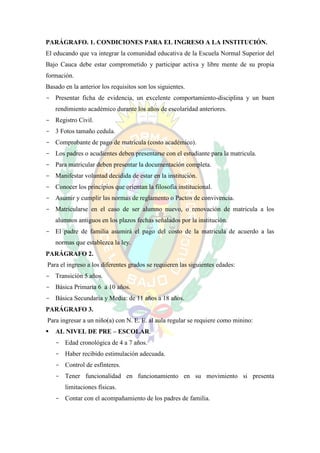 PARÁGRAFO. 1. CONDICIONES PARA EL INGRESO A LA INSTITUCIÓN.
El educando que va integrar la comunidad educativa de la Escuela Normal Superior del
Bajo Cauca debe estar comprometido y participar activa y libre mente de su propia
formación.
Basado en la anterior los requisitos son los siguientes.
- Presentar ficha de evidencia, un excelente comportamiento-disciplina y un buen
    rendimiento académico durante los años de escolaridad anteriores.
- Registro Civil.
- 3 Fotos tamaño cedula.
- Comprobante de pago de matrícula (costo académico).
- Los padres o acudientes deben presentarse con el estudiante para la matricula.
- Para matricular deben presentar la documentación completa.
- Manifestar voluntad decidida de estar en la institución.
- Conocer los principios que orientan la filosofía institucional.
- Asumir y cumplir las normas de reglamento o Pactos de convivencia.
- Matricularse en el caso de ser alumno nuevo, o renovación de matricula a los
    alumnos antiguos en los plazos fechas señalados por la institución.
- El padre de familia asumirá el pago del costo de la matricula de acuerdo a las
    normas que establezca la ley.
PARÁGRAFO 2.
Para el ingreso a los diferentes grados se requieren las siguientes edades:
- Transición 5 años.
- Básica Primaria 6 a 10 años.
- Básica Secundaria y Media: de 11 años a 18 años.
PARÁGRAFO 3.
Para ingresar a un niño(a) con N. E. E. al aula regular se requiere como minino:
   AL NIVEL DE PRE – ESCOLAR.
    - Edad cronológica de 4 a 7 años.
    - Haber recibido estimulación adecuada.
    - Control de esfínteres.
    - Tener funcionalidad en funcionamiento en su movimiento si presenta
       limitaciones físicas.
    - Contar con el acompañamiento de los padres de familia.
 