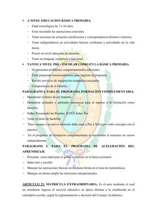    A NIVEL EDUCACION BÁSICA PRIMARIA.
    - Edad cronológica de 7 a 10 años.
    - Estar iniciando las operaciones concretas.
    - Tener nociones de seriación clasificación y correspondencia término a término.
    - Tener independencia en actividades básicas cotidianas y actividades de la vida
       diaria.
    - Poseer un nivel adecuado de atención.
    - Tener un lenguaje compresivo funcional.
   TANTO A NIVEL PRE - ESCOLAR COMO EN LA BÁSICA PRIMARIA
    - No presentar problemas comportamentales relevantes.
    - Estar preparado emocionalmente para ingresar al programa.
    - Recibir servicios de integración terapéutica necesaria.
    - Compromisos de la Familia.
PARÁGRAFO 4. PARA EL PROGRAMA FORMACIÓN COMPLEMENTARIA.
- Manifestar el deseo de ser maestro.
- Demostrar actitudes y aptitudes necesarias para el ingreso a la formación como
    Docente.
- Haber Presentado las Pruebas ICFES Saber Pro
- Tener el título de bachiller
-   Para ingresar a su nuevo semestre debe estar a Paz y Salvo por todo concepto con el
    anterior.
-   En el programa de formación complementaria se matriculan el semestre no cursos
    independientes
PARÁGRAFO         5.   PARA      EL   PROGRAMA         DE       ACELERACIÓN      DEL
APRENDIZAJE
- Presentar extra edad para el grado a realizar en la básica primaria
- Saber leer y escribir
- Manejar las operaciones básicas en mediana forma en el área de matemáticas.
- Manejar en forma simple las relaciones interpersonales


ARTICULO 33. MATRICULA EXTRAORDINARIA. Es el acto mediante el cual
un estudiante ingresa al servicio educativo en época distinta a la establecida en el
calendario escolar, según la reglamentación o decisión del Consejo Académico
 