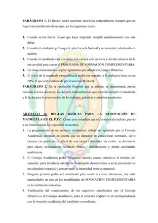 PARÁGRAFO 1. El Rector podrá autorizar matrícula extraordinaria siempre que no
haya transcurrido más de un mes, en los siguientes casos:


1. Cuando exista fuerza mayor que haya impedido cumplir oportunamente con este
   deber.
2. Cuando el estudiante provenga de otra Escuela Normal y se encuentre estudiando en
   aquella.
3. Cuando el estudiante esté cursando una carrera universitaria y decida retirarse de la
   universidad para cursar el PROGRAMA DE FORMACIÓN COMPLEMENTARIA.
4. En otras circunstancias, según reglamento que adopte el Consejo Directivo.
5. El costo de la matrícula extraordinaria podrá ser superior a la ordinaria hasta en un
   20%, la que será establecida por resolución Rectoral.
PARÁGRAFO 2. En la resolución Rectoral que se adopte, se determinará, previa
consulta con los docentes, los deberes extraordinarios que deberán cumplir el estudiante
y la fecha para la presentación de los trabajos, prácticas y estudios pendientes.




ARTÍCULO         34.   REGLAS       BÁSICAS       PARA      LA     RENOVACIÓN       DE
MATRÍCULA EN EL P.F.C. Como acto complejo que es, la matrícula incluye, previo
a su formalización los siguientes momentos:
1. La programación de un semestre académico, deberá ser aprobada por el Consejo
   Académico, teniendo en cuenta que su duración en condiciones normales, salvo
   expresa excepción no excederá de seis meses calendario; las cuales se destinarán
   para clases, evaluaciones parciales, finales,     habilitaciones y demás actividades
   académicas.
2. El Consejo Académico podrá programar además cursos intensivos al término del
   semestre, para fortalecer niveles de desempeño desarrollados a nivel presencial en
   un calendario especial y conservando la intensidad horaria semestral.
3. Ninguna persona podrá ser autorizada para asistir a cursos intensivos, sin estar
   matriculados en una de las modalidades de FORMACIÓN COMPLEMENTARIA
   en la institución educativa.
4. Verificación del cumplimiento de los requisitos establecidos por el Consejo
   Directivo o el Consejo Académico, para el semestre respectivo en correspondencia
   con la situación académica del candidato a estudiante.
 