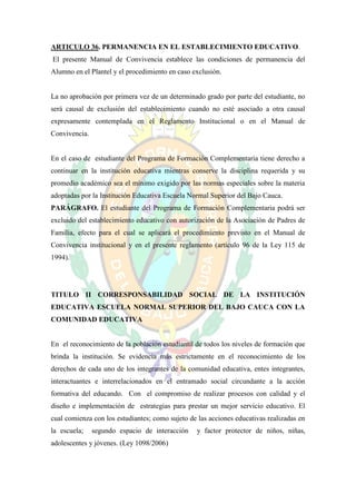 ARTICULO 36. PERMANENCIA EN EL ESTABLECIMIENTO EDUCATIVO.
El presente Manual de Convivencia establece las condiciones de permanencia del
Alumno en el Plantel y el procedimiento en caso exclusión.


La no aprobación por primera vez de un determinado grado por parte del estudiante, no
será causal de exclusión del establecimiento cuando no esté asociado a otra causal
expresamente contemplada en el Reglamento Institucional o en el Manual de
Convivencia.


En el caso de estudiante del Programa de Formación Complementaria tiene derecho a
continuar en la institución educativa mientras conserve la disciplina requerida y su
promedio académico sea el mínimo exigido por las normas especiales sobre la materia
adoptadas por la Institución Educativa Escuela Normal Superior del Bajo Cauca.
PARÁGRAFO. El estudiante del Programa de Formación Complementaria podrá ser
excluido del establecimiento educativo con autorización de la Asociación de Padres de
Familia, efecto para el cual se aplicará el procedimiento previsto en el Manual de
Convivencia institucional y en el presente reglamento (artículo 96 de la Ley 115 de
1994).




TITULO II CORRESPONSABILIDAD SOCIAL DE LA INSTITUCIÓN
EDUCATIVA ESCUELA NORMAL SUPERIOR DEL BAJO CAUCA CON LA
COMUNIDAD EDUCATIVA


En el reconocimiento de la población estudiantil de todos los niveles de formación que
brinda la institución. Se evidencia más estrictamente en el reconocimiento de los
derechos de cada uno de los integrantes de la comunidad educativa, entes integrantes,
interactuantes e interrelacionados en el entramado social circundante a la acción
formativa del educando. Con el compromiso de realizar procesos con calidad y el
diseño e implementación de estrategias para prestar un mejor servicio educativo. El
cual comienza con los estudiantes; como sujeto de las acciones educativas realizadas en
la escuela;    segundo espacio de interacción     y factor protector de niños, niñas,
adolescentes y jóvenes. (Ley 1098/2006)
 