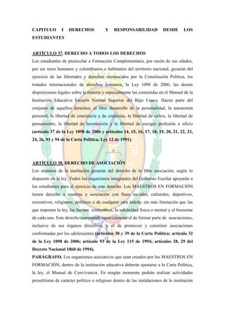 CAPITULO        I    DERECHOS            Y    RESPONSABILIDAD             DESDE       LOS
ESTUDIANTES


ARTÍCULO 37. DERECHO A TODOS LOS DERECHOS
Los estudiantes de preescolar a Formación Complementaria, por razón de sus edades,
por ser seres humanos y colombianos o habitantes del territorio nacional, gozarán del
ejercicio de las libertades y derechos reconocidos por la Constitución Política, los
tratados internacionales de derechos humanos, la Ley 1098 de 2006, las demás
disposiciones legales sobre la materia y especialmente las contenidas en el Manual de la
Institución Educativa Escuela Normal Superior del Bajo Cauca. Hacen parte del
conjunto de aquellos derechos, el libre desarrollo de la personalidad, la autonomía
personal, la libertad de conciencia y de creencias, la libertad de cultos, la libertad de
pensamiento, la libertad de locomoción y la libertad de escoger profesión u oficio
(artículo 37 de la Ley 1098 de 2006 y artículos 14, 15, 16, 17, 18, 19, 20, 21, 22, 23,
24, 26, 93 y 94 de la Carta Política; Ley 12 de 1991).




ARTÍCULO 38. DERECHO DE ASOCIACIÓN
Los alumnos de la institución gozarán del derecho de la libre asociación, según lo
dispuesto en la ley. Todos los organismos integrantes del Gobierno Escolar apoyarán a
los estudiantes para el ejercicio de este derecho. Los MAESTROS EN FORMACIÓN
tienen derecho a reunirse y asociación con fines sociales, culturales, deportivos,
recreativos, religiosos, políticos o de cualquier otra índole, sin más limitación que las
que imponen la ley, las buenas costumbres, la salubridad física o mental y el bienestar
de cada uno. Este derecho comprende especialmente el de formar parte de asociaciones,
inclusive de sus órganos directivos, y el de promover y constituir asociaciones
conformadas por los adolescentes (artículos 38 y 39 de la Carta Política; artículo 32
de la Ley 1098 de 2006; artículo 93 de la Ley 115 de 1994; artículos 28, 29 del
Decreto Nacional 1860 de 1994).
PARÁGRAFO. Los organismos asociativos que sean creados por los MAESTROS EN
FORMACIÓN, dentro de la institución educativa deberán ajustarse a la Carta Política,
la ley, el Manual de Convivencia. En ningún momento podrán realizar actividades
proselitistas de carácter político o religioso dentro de las instalaciones de la institución
 