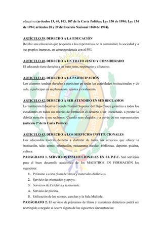 educativa (artículos 13, 40, 103, 107 de la Carta Política; Ley 130 de 1994; Ley 134
de 1994; artículos 28 y 29 del Decreto Nacional 1860 de 1994).


ARTÍCULO 39. DERECHO A LA EDUCACIÓN
Recibir una educación que responda a las expectativas de la comunidad, la sociedad y a
sus propios intereses, en correspondencia con el PEI.


ARTICULO 40. DERECHO A UN TRATO JUSTO Y CONSIDERADO
El educando tiene derecho a un trato justo, respetuoso y afectuoso.


ARTICULO 41. DERECHO A LA PARTICIPACIÓN
Los alumnos tendrán derecho a participar en todas las actividades institucionales y de
aula, a participar en su planeación, ajustes y evaluación.


ARTICULO 42. DERECHO A SER ATENDIDO EN SUS RECLAMOS
La Institución Educativa Escuela Normal Superior del Bajo Cauca garantiza a todos los
estudiantes en todos sus niveles de formación el derecho a ser escuchado, a prestar la
debida atención a sus reclamos. Cuando sean elegidos o a través de sus representantes
(artículo 2º de la Carta Política).


ARTICULO 43. DERECHO A LOS SERVICIOS INSTITUCIONALES
Los educandos tendrán derecho a disfrutar de todos los servicios que ofrece la
institución, tales como: orientación, restaurante escolar, biblioteca, deportes piscina,
cultura.
PARÁGRAFO 1. SERVICIOS INSTITUCIONALES EN EL P.F.C. Son servicios
para el buen desarrollo académico de los MAESTROS EN FORMACIÓN los
siguientes:
   1. Préstamo a corto plazo de libros y materiales didácticos.
   2. Servicio de orientación y apoyo.
   3. Servicios de Cafetería y restaurante.
   4. Servicio de piscina.
   5. Utilización de los salones, canchas y la Sala Múltiple.
PARÁGRAFO 2. El servicio de préstamos de libros y materiales didácticos podrá ser
restringido o negado si ocurre alguna de las siguientes circunstancias:
 