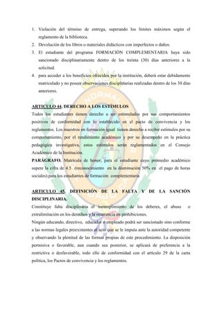 1. Violación del término de entrega, superando los límites máximos según el
   reglamento de la biblioteca.
2. Devolución de los libros o materiales didácticos con imperfectos o daños.
3. El estudiante del programa FORMACIÓN COMPLEMENTARIA haya sido
   sancionado disciplinariamente dentro de los treinta (30) días anteriores a la
   solicitud.
4. para acceder a los beneficios ofrecidos por la institución, deberá estar debidamente
   matriculado y no poseer observaciones disciplinarias realizadas dentro de los 30 días
   anteriores.


ARTICULO 44. DERECHO A LOS ESTÍMULOS
Todos los estudiantes tienen derecho a ser estimulados por sus comportamientos
positivos de conformidad con lo establecido en el pacto de convivencia y los
reglamentos. Los maestros en formación igual tienen derecho a recibir estímulos por su
comportamiento, por el rendimiento académico y por su desempeño en la práctica
pedagógica investigativa, estos estímulos serán reglamentados en el Consejo
Académico de la Institución.
PARÁGRAFO. Matrícula de honor, para el estudiante cuyo promedio académico
supere la cifra de 4.5 (reconocimiento en la disminución 50% en el pago de horas
sociales).para los estudiantes de formación complementaria


ARTICULO 45. DEFINICIÓN DE LA FALTA Y DE LA SANCIÓN
DISCIPLINARIA.
Constituye falta disciplinaria el incumplimiento de los deberes, el abuso             o
extralimitación en los derechos y la ocurrencia en prohibiciones.
Ningún educando, directivo, educador o empleado podrá ser sancionado sino conforme
a las normas legales preexistentes al acto que se le imputa ante la autoridad competente
y observando la plenitud de las formas propias de este procedimiento. La disposición
permisiva o favorable, aun cuando sea posterior, se aplicará de preferencia a la
restrictiva o desfavorable, todo ello de conformidad con el artículo 29 de la carta
política, los Pactos de convivencia y los reglamentos.
 