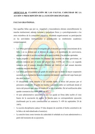 ARTICULO 46. CLASIFICACIÓN DE LAS FALTAS, CADUCIDAD DE LA
ACCIÓN Y PRESCRIPCIÓN DE LA SANCIÓN DISCIPLINARIA


FALTAS GRAVÍSIMAS.


Son aquellas faltas que por su magnitud y trascendencia afectan ostensiblemente la
marcha institucional, además lesionan y perjudican física y o psicológicamente a los
otros miembros de la comunidad educativa, afectando negativamente su participación
en las actividades institucionales o perjudicando su rendimiento académico
comportamental.


- Las faltas gravísimas serán investigadas por el docente que tenga conocimiento de la
   falta o en su defecto por el director de grupo y el coordinador de convivencia,
   quienes iniciarán la acción con base en la queja recibida y las pruebas aportadas.
- Serán juzgados y sancionados los alumnos que incurran en faltas gravísimas, en
   primera instancia por el rector del plantel (Ley 115/94, art 132,) y en segunda
   instancia por el consejo directivo (Ibídem, art 144-b-i) el cual tomará decisión
   mediante mayoría absoluta.
- Las faltas gravísimas tienen un grado de sanción que va desde la mayor suspensión
   acordada en la institución hasta la expulsión del plantel y perdida del cupo hasta por
   dos años lectivos.
- El disciplinado tiene derecho a ser asistido desde el inicio del proceso por el
   personero estudiantil. El padre de familia o acudiente debe ser notificado desde el
   inicio del proceso que curse en contra de su hijo o acudido. De tal notificación debe
   quedar constancia (ley 1098/2006, art 43).
- El acto administrativo sancionatorio una vez quede en firme debe recibir el visto
   bueno de la asociación de padres de familia para su correspondiente ejecución
   (reafirmado por la corte constitucional en sentencia T- 459 de septiembre 24 de
   1997).
- La acción disciplinaria caduca 15 días después de ocurrido el hecho constitutivo de
   la falta o de individualizado el autor(es).
- La sanción tiene como termino de caducidad el señalado en el acto administrativo a
   partir del momento de su ejecutoría.
 