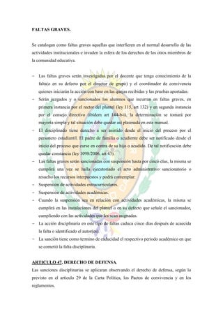 FALTAS GRAVES.


Se catalogan como faltas graves aquellas que interfieren en el normal desarrollo de las
actividades institucionales e invaden la esfera de los derechos de los otros miembros de
la comunidad educativa.


- Las faltas graves serán investigadas por el docente que tenga conocimiento de la
   falta(o en su defecto por el director de grupo) y el coordinador de convivencia
   quienes iniciarán la acción con base en las quejas recibidas y las pruebas aportadas.
- Serán juzgados y o sancionados los alumnos que incurran en faltas graves, en
   primera instancia por el rector del plantel (ley 115, art 132) y en segunda instancia
   por el consejo directivo (ibídem art 144-b-i), la determinación se tomará por
   mayoría simple y tal situación debe quedar así plasmada en este manual.
- El disciplinado tiene derecho a ser asistido desde el inicio del proceso por el
   personero estudiantil. El padre de familia o acudiente debe ser notificado desde el
   inicio del proceso que curse en contra de su hijo o acudido. De tal notificación debe
   quedar constancia (ley 1098/2006, art 43).
- Las faltas graves serán sancionadas con suspensión hasta por cinco días, la misma se
   cumplirá una vez se halla ejecutoriado el acto administrativo sancionatorio o
   resuelto los recursos interpuestos y podrá contemplar:
- Suspensión de actividades extracurriculares.
- Suspensión de actividades académicas.
- Cuando la suspensión sea en relación con actividades académicas, la misma se
   cumplirá en las instalaciones del plantel o en su defecto que señale el sancionador,
   cumpliendo con las actividades que les sean asignadas.
- La acción disciplinaria en este tipo de faltas caduca cinco días después de acaecida
   la falta o identificado el autor(es).
- La sanción tiene como termino de caducidad el respectivo periodo académico en que
   se cometió la falta disciplinaria.


ARTICULO 47. DERECHO DE DEFENSA.
Las sanciones disciplinarias se aplicaran observando el derecho de defensa, según lo
previsto en el artículo 29 de la Carta Política, los Pactos de convivencia y en los
reglamentos.
 