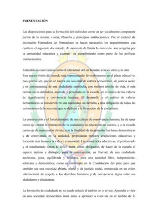 PRESENTACIÓN


Las disposiciones para la formación del individuo como un ser socialmente competente
parten de la misión, visión, filosofía y principios institucionales. Por el carácter de
Institución Formadora de Formadores se hacen necesarios los requerimientos que
contiene el siguiente documento. Al momento de firmar la matricula son acogidas por
la comunidad educativa y asumen         su cumplimiento como parte de las políticas
institucionales.


Entendida la convivencia como el interactuar del ser humano con los otros y lo otro
Esta nueva visión del mundo está repercutiendo favorablemente en el plano educativo,
pues parece ser, que no se tendrá una sociedad de cultura democrática, de justicia social
y en consecuencia, de una ciudadanía satisfecha, con mejores niveles de vida, si esta
cultura no es defendida, asumida y procesada en la escuela, en el marco de los valores
de dignificación y convivencia humana. El desarrollo y el cultivo de valores
democráticos se convierten en una necesidad, un derecho y una obligación de todas las
instituciones de la sociedad que se dedican a la formación de la ciudadanía.


La construcción y el fortalecimiento de una cultura de convivencia humana, ha de tener
como eje central la formación de la ciudadanía en educación en valores, y a la escuela
como eje de repercusión directa, con la finalidad de incrementar las bases democráticas
y de convivencia en la sociedad, propiciando mejores condiciones educativas y
haciendo más humana la vida en comunidad. Las autoridades educativas, el profesorado
y el estudiantado tienen la difícil tarea, como obligación, de hacer de la escuela el
espacio óptimo y dialógico para la construcción, en libertad, de una ciudadanía
autónoma, justa, equilibrada y solidaria, para una sociedad libre, independiente,
soberana y democrática, como se contempla en la Constitución del país; pero que
también sea una sociedad abierta, plural y de justicia social, enmarcada en un orden
internacional de respeto a los derechos humanos y de convivencia digna entre sus
ciudadanos y ciudadanas.


La formación de ciudadanía no se puede reducir al ámbito de lo cívico. Aprender a vivir
en una sociedad democrática insta antes a aprender a convivir en el ámbito de lo
 