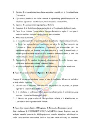 I. Decisión de primera instancia mediante resolución expedida por la Coordinación de
   Convivencia.
J. Oportunidad para hacer uso de los recursos de reposición y apelación dentro de los
   cinco días siguientes a la notificación personal del acto administrativo.
K. Decisión de segunda instancia por parte de Rectoría.
L. Ejecutoria de la decisión mediante resolución de la Coordinación de Convivencia.
M. Firma de un Acta de Compromiso o Contrato Pedagógico según el caso; por el
   padre de familia o acudiente, el estudiante y la coordinadora.
N. Archivo del expediente.
O. Si los hechos ocurridos no constituyen falta disciplinaria o tienen una justificación,
   se harán las recomendaciones pertinentes por parte de los Representantes de
   Convivencia. Estas recomendaciones constituyen un compromiso para los
   estudiantes quienes las firmaran y se hará constar en el Libro de Convivencia, el
   docente que se encuentra en la actividad respectiva también suscribirá el acta. Esta
   acta tendrá como mínimo las siguientes características :
P. Descripción de lo sucedido incluyendo circunstancias de modo, tiempo, lugar,
   implicados, testigos, expresiones, conductas, daños.
Q. Acciones pedagógicas de mejoramiento, compromisos y firma de los implicados.


2. Respecto de los estudiantes del proceso de inclusión:


Además de las normas anteriores, cuando se trate de estudiantes del proceso inclusivo,
se aplicarán las siguientes:
A. En todo caso el estudiante será escuchado en presencia de los padres, en primer
   lugar por el Director(a) de grupo.
B. Si el estudiante es sordomudo deberá garantizarse la presencia de un intérprete, que
   no posea vínculos familiares con el menor.
C. El Director de grupo rendirá el correspondiente informe a la Coordinación de
   Convivencia al día siguiente de los sucesos.


3. Respecto a los estudiantes del Programa de Formación Complementaria:
Los estudiantes de FORMACIÓN COMPLEMENTARIA tienen derecho a que les
apliquen todas las garantías del debido proceso en todas las actuaciones administrativas
en las cuales resulten involucrados. Tendrán derecho a ser escuchados y sus opiniones
 