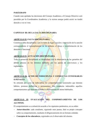 PARÁGRAFO
Cuando sean apeladas las decisiones del Consejo Académico, el Consejo Directivo será
presidido por la Coordinadora Académica y la rectora aunque podrá asistir no tendrá
derecho a voz ni voto.




CAPITULO III: DE LA FALTA DISCIPLINARIA


ARTÍCULO 52. FALTA DISCIPLINARIA.
Constituye falta disciplinaria y por lo tanto da lugar a acción e imposición de la sanción
correspondiente el incumplimiento de los deberes, el abuso o extralimitación de los
derechos y funciones.


ARTÍCULO 53. ACTUACIÓN DISCIPLINARIA
Toda la actuación disciplinaria se desarrollará con la observancia de las garantías del
debido proceso en los términos definidos por los pactos de convivencia y los
reglamentos.




ARTÍCULO 54. ACTOS DE INDISCIPLINA Y CONDUCTAS CENSURABLES
O PENALES
Se entiende por actos de indisciplina los comportamientos ocasionales que denotan
hábitos, posturas definitivas o permanentes. Son conductas indeseables aquellos
comportamientos que denotan actitudes y disposiciones de ánimo habituales.




ARTÍCULO        55.     EVALUACIÓN        DEL     COMPORTAMIENTO              DE    LOS
ALUMNOS.
El comportamiento se evaluará de acuerdo a los siguientes parámetros, en su orden:
- Autoevaluación: cada estudiante, siguiendo unas pautas, dará su propio concepto
   sobre su comportamiento, mediante el diligenciamiento de un formato estándar.
- Conceptos de los educadores, registrados en el observador del alumno.
 