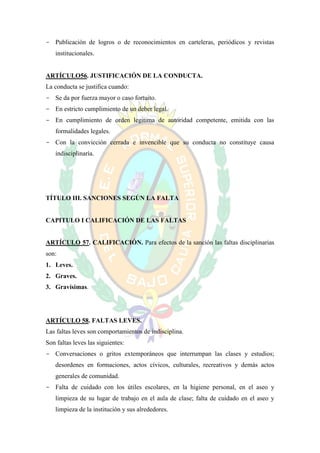 - Publicación de logros o de reconocimientos en carteleras, periódicos y revistas
   institucionales.


ARTÍCULO56. JUSTIFICACIÓN DE LA CONDUCTA.
La conducta se justifica cuando:
- Se da por fuerza mayor o caso fortuito.
- En estricto cumplimiento de un deber legal.
- En cumplimiento de orden legitima de autoridad competente, emitida con las
   formalidades legales.
- Con la convicción cerrada e invencible que su conducta no constituye causa
   indisciplinaría.




TÍTULO III. SANCIONES SEGÚN LA FALTA


CAPITULO I CALIFICACIÓN DE LAS FALTAS


ARTÍCULO 57. CALIFICACIÓN. Para efectos de la sanción las faltas disciplinarias
son:
1. Leves.
2. Graves.
3. Gravísimas.




ARTÍCULO 58. FALTAS LEVES.
Las faltas leves son comportamientos de indisciplina.
Son faltas leves las siguientes:
- Conversaciones o gritos extemporáneos que interrumpan las clases y estudios;
   desordenes en formaciones, actos cívicos, culturales, recreativos y demás actos
   generales de comunidad.
- Falta de cuidado con los útiles escolares, en la higiene personal, en el aseo y
   limpieza de su lugar de trabajo en el aula de clase; falta de cuidado en el aseo y
   limpieza de la institución y sus alrededores.
 
