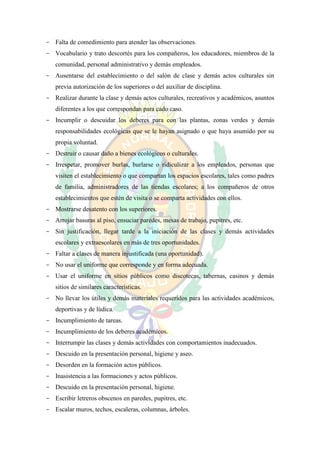 - Falta de comedimiento para atender las observaciones.
- Vocabulario y trato descortés para los compañeros, los educadores, miembros de la
   comunidad, personal administrativo y demás empleados.
- Ausentarse del establecimiento o del salón de clase y demás actos culturales sin
   previa autorización de los superiores o del auxiliar de disciplina.
- Realizar durante la clase y demás actos culturales, recreativos y académicos, asuntos
   diferentes a los que correspondan para cado caso.
- Incumplir o descuidar los deberes para con las plantas, zonas verdes y demás
   responsabilidades ecológicas que se le hayan asignado o que haya asumido por su
   propia voluntad.
- Destruir o causar daño a bienes ecológicos o culturales.
- Irrespetar, promover burlas, burlarse o ridiculizar a los empleados, personas que
   visiten el establecimiento o que compartan los espacios escolares, tales como padres
   de familia, administradores de las tiendas escolares; a los compañeros de otros
   establecimientos que estén de visita o se comparta actividades con ellos.
- Mostrarse desatento con los superiores.
- Arrojar basuras al piso, ensuciar paredes, mesas de trabajo, pupitres, etc.
- Sin justificación, llegar tarde a la iniciación de las clases y demás actividades
   escolares y extraescolares en más de tres oportunidades.
- Faltar a clases de manera injustificada (una oportunidad).
- No usar el uniforme que corresponde y en forma adecuada.
- Usar el uniforme en sitios públicos como discotecas, tabernas, casinos y demás
   sitios de similares características.
- No llevar los útiles y demás materiales requeridos para las actividades académicos,
   deportivas y de lúdica.
- Incumplimiento de tareas.
- Incumplimiento de los deberes académicos.
- Interrumpir las clases y demás actividades con comportamientos inadecuados.
- Descuido en la presentación personal, higiene y aseo.
- Desorden en la formación actos públicos.
- Inasistencia a las formaciones y actos públicos.
- Descuido en la presentación personal, higiene.
- Escribir letreros obscenos en paredes, pupitres, etc.
- Escalar muros, techos, escaleras, columnas, árboles.
 