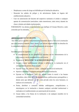 - Desplazarse a zonas de riesgo así definidas por la Institución educativa.
- Desacatar las señales de peligro y de advertencias fijadas en lugares del
   establecimiento educativo.
- Usar sin autorización del docente del respectivo seminario el celular o cualquier
   aparato de comunicación (auriculares, radio transmisores, entre otros), durante las
   clases y demás actividades institucionales.
PARÁGRAFO: Los demás comportamientos que tipifique el Consejo Directivo, serán
conocidos por los afectados.




ARTICULO 59.FALTAS GRAVES.
Son faltas graves aquellos comportamientos cometidos dentro o fuera de la institución
que causa perjuicio material, físico, moral y que afectan negativamente los derechos de
la comunidad educativa y el normal funcionamiento de la normal.


Son faltas graves las siguientes:
      El incumplimiento de los compromisos suscritos con los representantes de la
       convivencia y con la coordinación de convivencia.
      Promover el “BULLYING” O ACOSO ESTUDIANTIL.
      Ocupar o tomar indebidamente oficinas o edificios de la institución sin el
       correspondiente permiso de la rectoría.
      Ejecutar actos de violencia contra cualquier persona en la institución.
      Injuriar o calumniar a cualquier persona dentro de la institución.
      Ejecutar en la institución actos que atenten contra la moral o las buenas
       costumbres, tales como actos de exhibicionismo, publicaciones pornográficas y
       demás actos que debiendo ser del orden privado entre los seres humanos, se
       realicen en la institución.
      Portar, distribuir o consumir bebidas embriagantes, estupefacientes o
       alucinógenos en la institución o durante cualquier actividad institucional o
       realizada en el establecimiento con autorización de la rectoría.
      Causar daños a los bienes de la institución o de cualquier miembro de la
       comunidad normalista.
 