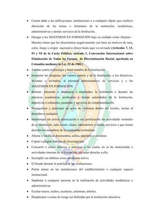    Causar daño a las edificaciones, instalaciones o a cualquier objeto que conlleve
    alteración de las tareas o elementos de la institución, académicas,
    administrativas y demás servicios de la Institución.
   Otorgar a los MAESTROS EN FORMACIÓN bajo su cuidado como Alumno –
    Maestro tratos que los discriminen negativamente con base en motivos de raza,
    color, linaje u origen nacional o étnico hasta aquí va revisado (Artículos 7, 13,
    93 y 94 de la Carta Política; artículo 1, Convención Internacional sobre
    Eliminación de Todas las Formas de Discriminación Racial, aprobada en
    Colombia mediante la Ley 22 de 1981).
   Atentar contra el prestigio y buen nombre de la Institución.
   Irrespetar las insignias, los valores patrios y de la Institución, a los directivos,
    docentes e invitados, al personal administrativo, de servicios y a los
    MAESTROS EN FORMACIÓN.
   Retener, intimidar o chantajear a empleados, la Institución o durante las
    prácticas académicas, profesores y demás autoridades de la Institución,
    deportivas o culturales, pasantías y servicios de complementación.
   Protagonizar y participar en actos de violencia dentro del recinto, incitar al
    desorden o cualquier
   Interrumpir sin previa autorización o sin justificación las actividades normales
    de la institución, tales como: clases, laboratorios o demás servicios a que tienen
    derecho los miembros de la comunidad normalista.
   Alterar o falsificar documentos, sellos, papelería y similares.
   Copiar o plagiar trabajos de investigación.
   Concurrir a clases teóricas o prácticas a las cuales no se ha matriculado o
    actividades internas de la institución, sin tener derecho a ello.
   Incumplir sus deberes como estudiante activo.
   El fraude durante la práctica de las evaluaciones.
   Portar armas en las instalaciones del establecimiento o cualquier espacio
    institucional.
   Suplantar a cualquier persona en la realización de actividades académicas o
    administrativas
   Escalar muros, techos, escaleras, columnas, árboles.
   Desplazarse a zonas de riesgo así definidas por la institución educativa.
 