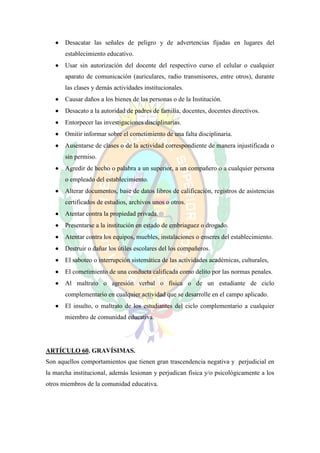    Desacatar las señales de peligro y de advertencias fijadas en lugares del
       establecimiento educativo.
      Usar sin autorización del docente del respectivo curso el celular o cualquier
       aparato de comunicación (auriculares, radio transmisores, entre otros), durante
       las clases y demás actividades institucionales.
      Causar daños a los bienes de las personas o de la Institución.
      Desacato a la autoridad de padres de familia, docentes, docentes directivos.
      Entorpecer las investigaciones disciplinarias.
      Omitir informar sobre el cometimiento de una falta disciplinaria.
      Ausentarse de clases o de la actividad correspondiente de manera injustificada o
       sin permiso.
      Agredir de hecho o palabra a un superior, a un compañero o a cualquier persona
       o empleado del establecimiento.
      Alterar documentos, base de datos libros de calificación, registros de asistencias
       certificados de estudios, archivos unos o otros.
      Atentar contra la propiedad privada.
      Presentarse a la institución en estado de embriaguez o drogado.
      Atentar contra los equipos, muebles, instalaciones o enseres del establecimiento.
      Destruir o dañar los útiles escolares del los compañeros.
      El saboteo o interrupción sistemática de las actividades académicas, culturales,
      El cometimiento de una conducta calificada como delito por las normas penales.
      Al maltrato o agresión verbal o física o de un estudiante de ciclo
       complementario en cualquier actividad que se desarrolle en el campo aplicado.
      El insulto, o maltrato de los estudiantes del ciclo complementario a cualquier
       miembro de comunidad educativa.




ARTÍCULO 60. GRAVÍSIMAS.
Son aquellos comportamientos que tienen gran trascendencia negativa y perjudicial en
la marcha institucional, además lesionan y perjudican física y/o psicológicamente a los
otros miembros de la comunidad educativa.
 