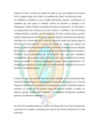 humano. Es decir, no basta con enseñar las reglas y leyes que regulan la convivencia
civil, se requiere llegar más a fondo, a la enseñanza de valores, a la educación moral.
Si entendemos ciudadanía en una sociedad democrática, entonces consideramos un
ciudadano que sabe ejercer su libertad, conocer sus derechos y responder a sus
obligaciones. Implica también ser partícipe del ejercicio democrático: no sólo elegir a
sus representantes sino incluirse en la vida colectiva y contribuir a una convivencia
cotidiana pacífica y armónica con sus congéneres. Por ello, en primer lugar es preciso
señalar la pertinencia de una formación ciudadana, desde la construcción del individuo
articulado en su colectividad, por lo que esta educación tendría que apuntar desde lo
más básico de esta formación: A través del conjunto de normas que integran este
manual, se aprecia la concepción que orienta la formación de docentes para la subregión
del Bajo Cauca Antioqueño, en función de aportar para el Departamento de Antioquia y
Colombia nuevos profesionales de la educación, tales que sean ciudadanos
comprometidos con el cambio social y el fomento de la paz, donde incluso las normas
deben ser ajustadas a las nuevas circunstancias, aunque siempre respondiendo a los
principios que favorecen la conservación del medio ambiente, fomentan la convivencia
pacífica y el desarrollo humano.




Contiene las reglas que rigen las relaciones de los estudiantes del nivel preescolar hasta
formación complementaria en gradualidad de compromiso de acuerdo con el nivel de
formación adquirida por el estudiante en su permanencia en con la Institución desde su
matrícula, su ascenso por los diversos cursos del Plan de Estudios, su grado, los
deberes, derechos, prohibiciones, estímulos y el reglamento disciplinario estudiantil
aplicado a los diferentes semestres.




Se invita a la comunidad educativa a conocer este Manual De Convivencia Institucional,
conservarlo con cuidado y consultarlo para resolver las diversas situaciones de la vida
normalista.
 