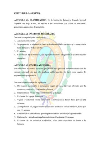 CAPITULO II. SANCIONES.


ARTICULO 61. CLASIFICACIÓN. En la Institución Educativa Escuela Normal
Superior del Bajo Cauca, se aplican a los estudiantes dos clases de sanciones:
principales, accesoria y de expulsión.


ARTICULO 62. SANCIONES PRINCIPALES.
Son sanciones principales las siguientes:
1. Amonestación escrita.
2. Suspensión de la asistencia a clases y demás actividades escolares y extra escolares
   hasta por diez (10) días hábiles.
3. Expulsión.
4. Cancelación de la matricula, que equivale al cambio obligatorio de establecimiento
   educativo.


ARTICULO 63. SANCIÓN ACCESORIA
Son sanciones accesorias aquellas que pueden ser aplicadas simultáneamente con la
sanción principal, sin que ello implique doble sanción. Se hace como acción de
mejoramiento y reparación.


Son sanciones accesorias las siguientes:
1. Devolución, restitución o reparación, según el caso, del bien afectado con la
   conducta constitutiva de faltas disciplinarias.
2. Indemnización por los perjuicios materiales y morales.
3. Exclusión del equipo deportivo.
4. Vigilar y colaborar con la recolección y disposición de basura hasta por seis (6)
   semanas.
5. Acompañar en los juegos durante el descanso a niños de cursos inferiores, hasta por
   una (1) semana.
6. Elaboración de una cartelera general periódica hasta en cinco (5) oportunidades.
7. Elaboración y actualización del periódico mural hasta una (1) semana.
8. Exclusión de los estímulos académicos, tales como menciones de honor a la
   bandera.
 
