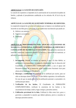 ARTICULO 64. LA SANCIÓN DE EXPULSIÓN.
La sanción de expulsión se impondrá con la autorización de la asociación de padres de
familia y aplicado el procedimiento establecido en los artículos 44, 45 de la ley de
infancia.


ARTÍCULO 65. LA SANCIÓN DE SUSPENSIÓN TEMPORAL DE SERVICIOS.
La suspensión temporal de servicios es la sanción que se impone a un estudiante que ha
incurrido en una falta grave o gravísima, la que puede tener una duración que puede ser:
   1. Inferior a un semestre.
   2. Superior a un semestre.
   3. Indefinida.




ARTÍCULO 66. PROCEDIMIENTO PARA APLICAR LAS SANCIONES DE
MATRÍCULA CONDICIONAL, SUSPENSIÓN TEMPORAL DE SERVICIOS Y
CANCELACIÓN DE MATRÍCULA O EXCLUSIÓN. Para aplicar las sanciones de
matrícula condicional, suspensión temporal de servicios y cancelación de matrícula, se
aplicará el siguiente procedimiento:


   1. Investigación. Durante un término no superior a cinco (5) días hábiles, se
       adelantará la correspondiente investigación disciplinaria, bajo la dirección del
       Coordinador de FORMACIÓN COMPLEMENTARIA y con el apoyo del
       Secretario General de la Institución, quien actuará como Secretario Acto para
       efectos de la investigación disciplinaria.
   2. Descargos y notificación. Al estudiante se le notificará por escrito, para ser
       oído en descargos dentro de los tres (3) días hábiles siguientes a la notificación.
       En caso de que no pueda efectuarse la notificación personal, se procederá a la
       notificación por edicto.
   3. Verificación      de    los   hechos.     El   Coordinador    de    FORMACIÓN
       COMPLEMENTARIA, verificará la ocurrencia de los hechos y las
       circunstancias de tiempo, modo y lugar; testigos y presuntos autores.
   4. Calificación provisional de la falta. Calificará la falta como leve, grave o
       gravísima y propondrá la sanción que deberá aplicarse, previa a escuchar en
       descargos presuntos autores.
 