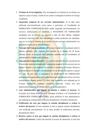 5. Término de la investigación. Esta investigación se realizará en un término no
   superior a cinco (5) días, al cabo de los cuales se entregará el informe al Consejo
   Académico.
6. Suspensión temporal de los servicios institucionales. Si la falta fuese
   calificada provisionalmente como grave o gravísima, el Coordinador de
   FORMACIÓN COMPLEMENTARIA podrá suspender provisionalmente los
   servicios institucionales al estudiante o MAESTROS EN FORMACIÓN
   inculpados por un término no superior a ocho (8) días hábiles, mediante
   resolución motivada. Este acto administrativo podrá producirse de inmediato,
   una vez se reciba el informe de los hechos. Contra este acto administrativo no
   proceden recursos por la vía gubernativa.
7. Concepto del Consejo académico. El Consejo Académico conceptuará sobre la
   sanción aplicable. Este concepto será emitido en el término de 24 horas,
   contadas desde la recepción del expediente remitido por el Coordinador de
   FORMACIÓN COMPLEMENTARIA.
8. Concepto del Consejo Directivo. Si la sanción aplicable fuere la cancelación de
   la matrícula, matrícula condicional o suspensión temporal de los servicios por un
   término superior a un semestre, se remitirá la actuación al Consejo Directivo
   quien producirá el concepto correspondiente en un término no superior a quince
   (15) días. En este caso, el estudiante o los MAESTROS EN FORMACIÓN
   presuntamente responsables serán suspendidos provisionalmente de los servicios
   institucionales durante quince (15) días. Esta suspensión será ordenada por el
   Consejo Académico, mediante resolución motivada. Contra este acto
   administrativo no procede recurso alguno en la vía gubernativa.
9. Acto administrativo que impone la sanción o archiva el proceso. El
   Concepto de Consejo Directivo será entregado al Rector o al Coordinador de
   FORMACIÓN COMPLEMENTARIA, quien proferirá el acto administrativo
   que imponga la correspondiente sanción disciplinaria o el archivo del proceso.
10. Notificación del acto que impone la sanción disciplinaria u ordena el
   archivo del proceso. El acto mediante el cual se impone sanción disciplinaria
   será notificado personalmente. Si no fuere posible la notificación personal,
   procederá por edicto.
11. Recurso contra el acto que impone la sanción disciplinaria u ordena el
   archivo del proceso. Contra este procede el recurso de reposición, el cual será
 