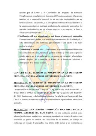 resuelto por el Rector o el Coordinador del programa de formación
       Complementaria con el concepto favorable del Consejo Académico si la sanción
       consiste en la suspensión temporal de los servicios institucionales por un
       término inferior a un semestre, o el concepto favorable del Consejo Directivo si
       la sanción consistiere en matrícula condicional, la suspensión temporal de los
       servicios institucionales por un término superior a un semestre, o fuere la
       cancelación de la matrícula.
   12. Notificación del acto administrativo que desata el recurso de reposición.
       Una vez resuelto el recurso, si se hubiese interpuesto dentro del término legal, el
       acto administrativo será notificado personalmente o por edicto si no fuere
       posible la primera.
   13. Ejecución de la sanción. Tres (3) días después de notificada personalmente o de
       las desfijación del edicto, la sanción quedará en firme y contra ella no procede
       ningún recurso en la vía gubernativa. La sanción se ejecutará y el estudiante
       deberá cumplirla. Si la desacata, el Rector de la institución solicitará la
       intervención de la policía nacional.




CAPITULO III: EL DERECHO DE ASOCIACIÓN EN LA INSTITUCIÓN
EDUCATIVA ESCUELA NORMAL SUPERIOR DEL BAJO CAUCA


ARTICULO 67. EL DERECHO DE ASOCIACIÓN EN LA INSTITUCIÓN
EDUCATIVA ESCUELA NORMAL SUPERIOR DEL BAJO CAUCA.
La constitución en sus artículos 2, 38 y 39, la ley 115 de1994 en el artículo 140, el
decreto 1860 de 1994 en sus artículos 28, 29, 30, 31 y 32 y el decreto 1286 de abril 07
del 2005, fundamentan en la Institución Educativa Escuela Normal Superior del Bajo
Cauca el derecho de libre asociación y de constitución de organizaciones sindicales o
gremiales.


ARTICULO 68. ASOCIACIONES INSTITUCIÓN EDUCATIVA ESCUELA
NORMAL SUPERIOR DEL BAJO CAUCA. En esta institución existirá como
mínimo las siguientes asociaciones: un consejo estudiantil, un consejo de padres, una
asociación de padres de familia, una asociación de ex alumnos, un consejo de
profesores, un consejo de empleados. Este último podrá incluir a los contratistas de
 
