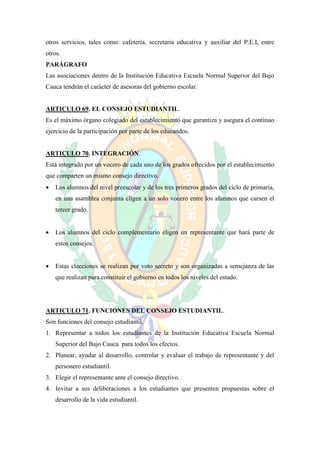 otros servicios, tales como: cafetería, secretaria educativa y auxiliar del P.E.I, entre
otros.
PARÁGRAFO
Las asociaciones dentro de la Institución Educativa Escuela Normal Superior del Bajo
Cauca tendrán el carácter de asesoras del gobierno escolar.


ARTICULO 69. EL CONSEJO ESTUDIANTIL.
Es el máximo órgano colegiado del establecimiento que garantiza y asegura el continuo
ejercicio de la participación por parte de los educandos.


ARTICULO 70. INTEGRACIÓN.
Está integrado por un vocero de cada uno de los grados ofrecidos por el establecimiento
que comparten un mismo consejo directivo.
   Los alumnos del nivel preescolar y de los tres primeros grados del ciclo de primaria,
    en una asamblea conjunta eligen a un solo vocero entre los alumnos que cursen el
    tercer grado.


   Los alumnos del ciclo complementario eligen un representante que hará parte de
    estos consejos.


   Estas elecciones se realizan por voto secreto y son organizadas a semejanza de las
    que realizan para constituir el gobierno en todos los niveles del estado.




ARTICULO 71. FUNCIONES DEL CONSEJO ESTUDIANTIL.
Son funciones del consejo estudiantil.
1. Representar a todos los estudiantes de la Institución Educativa Escuela Normal
    Superior del Bajo Cauca para todos los efectos.
2. Planear, ayudar al desarrollo, controlar y evaluar el trabajo de representante y del
    personero estudiantil.
3. Elegir el representante ante el consejo directivo.
4. Invitar a sus deliberaciones a los estudiantes que presenten propuestas sobre el
    desarrollo de la vida estudiantil.
 