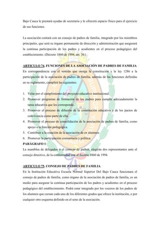 Bajo Cauca le prestará ayudas de secretaria y le ofrecerá espacio físico para el ejercicio
de sus funciones.


La asociación contará con un consejo de padres de familia, integrado por los miembros
principales, que será su órgano permanente de dirección y administración que asegurará
la continua participación de los padres y acudientes en el proceso pedagógico del
establecimiento. (Decreto 1860 de 1994, art. 30.)


ARTICULO 74. FUNCIONES DE LA ASOCIACIÓN DE PADRES DE FAMILIA
En correspondencia con el sentido que otorga la constitución y la ley 1286 a la
participación de la asociación de padres de familia, además de las funciones definidas
en su reglamento, cumplirá las siguientes:


1. Velar por el cumplimiento del proyecto educativo institucional.
2. Promover programas de formación de los padres para cumplir adecuadamente la
   tarea educativa que les corresponde.
3. Promover el proceso de difusión de la constitución educativa y de los pactos de
   convivencia como parte de ella.
4. Promover el proceso de consolidación de la asociación de padres de familia, como
   apoyo a la función pedagógica.
5. Contribuir a la creación de la asociación de ex alumnos.
6. Promover la participación comunitaria y política.
PARÁGRAFO 1
La asamblea de delegados o el consejo de padres, elegirán dos representantes ante el
consejo directivo, de la conformidad con el decreto 1860 de 1994.


ARTICULO 75. CONSEJO DE PADRES DE FAMILIA
En la Institución Educativa Escuela Normal Superior Del Bajo Cauca funcionara el
consejo de padres de familia, como órgano de la asociación de padres de familia, es un
medio para asegurar la continua participación de los padres y acudientes en el proceso
pedagógico del establecimiento. Podrá estar integrado por los voceros de los padres de
los alumnos que cursan cada uno de los diferentes grados que ofrece la institución, o por
cualquier otro esquema definido en el seno de la asociación.
 
