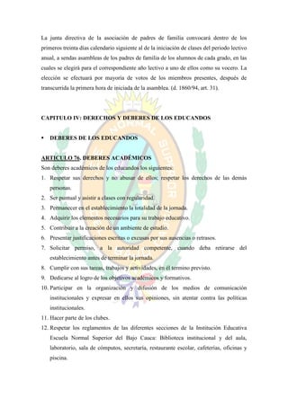 La junta directiva de la asociación de padres de familia convocará dentro de los
primeros treinta días calendario siguiente al de la iniciación de clases del periodo lectivo
anual, a sendas asambleas de los padres de familia de los alumnos de cada grado, en las
cuales se elegirá para el correspondiente año lectivo a uno de ellos como su vocero. La
elección se efectuará por mayoría de votos de los miembros presentes, después de
transcurrida la primera hora de iniciada de la asamblea. (d. 1860/94, art. 31).




CAPITULO IV: DERECHOS Y DEBERES DE LOS EDUCANDOS


   DEBERES DE LOS EDUCANDOS


ARTICULO 76. DEBERES ACADÉMICOS
Son deberes académicos de los educandos los siguientes:
1. Respetar sus derechos y no abusar de ellos; respetar los derechos de las demás
    personas.
2. Ser puntual y asistir a clases con regularidad.
3. Permanecer en el establecimiento la totalidad de la jornada.
4. Adquirir los elementos necesarios para su trabajo educativo.
5. Contribuir a la creación de un ambiente de estudio.
6. Presentar justificaciones escritas o excusas por sus ausencias o retrasos.
7. Solicitar permiso, a la autoridad competente, cuando deba retirarse del
    establecimiento antes de terminar la jornada.
8. Cumplir con sus tareas, trabajos y actividades, en él termino previsto.
9. Dedicarse al logro de los objetivos académicos y formativos.
10. Participar en la organización y difusión de los medios de comunicación
    institucionales y expresar en ellos sus opiniones, sin atentar contra las políticas
    institucionales.
11. Hacer parte de los clubes.
12. Respetar los reglamentos de las diferentes secciones de la Institución Educativa
    Escuela Normal Superior del Bajo Cauca: Biblioteca institucional y del aula,
    laboratorio, sala de cómputos, secretaría, restaurante escolar, cafeterías, oficinas y
    piscina.
 