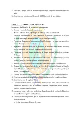 13. Participar y apoyar todas las propuestas y de trabajo, campañas institucionales o del
   aula.
14. Contribuir con entusiasmo al desarrollo del PEI, a través de actividades.




ARTICULO 77. DEBERES DISCIPLINARIOS
Son deberes disciplinarios de los alumnos los siguientes:
1. Conocer y acatar los Pactos de convivencia.
2. Asistir a todas las clases y participar en todos los actos de comunidad.
3. Portar en todo momento el carné. Denunciar su pérdida e informar a la rectoría
   llevando la copia del denuncio para la expedición de uno nuevo.
4. Permanecer durante toda la jornada en el establecimiento y en lugar que se requiera
   para su desempeño como estudiante.
5. Ejercer las funciones de auxiliar de disciplina, de monitor o representante del curso
   o de la institución con la debida responsabilidad y dignidad.
6. Permanecer en el aula durante los cambio de clase o ausencia del profesor en horas
   de clases.
6. Presentarse en la Institución debidamente aseado, con el uniforme completo; utilizar
   modas y cortes de cabellos normales, no extravagantes.
7. Guardar el comportamiento debido en cada una de las zonas del establecimiento.
8. Respetar los turnos en el uso de los servicios de la Institución Educativa Escuela
   Normal Superior del Bajo Cauca, de tal forma de que se garantice la seguridad, el
   decoro y la compostura.
9. Entregar al acudiente las comunicaciones e informes que envíe el plantel educativo.
10. Contribuir al cuidado de los árboles y plantas que hayan en los espacios escolares.
11. Contribuir al aseo de la planta física.
12. Conservar en buen estado los elementos institucionales, tales como: dotación del
   laboratorio, biblioteca, sala de cómputos, deportes y recreación; sillas, muebles,
   pupitres, mesas de trabajo, piscina.
13. Mantenerse a paz y salvo con las distintas dependencias de la Institución Educativa
   Escuela Normal Superior del Bajo Cauca.
14. En caso de causar algún daño, por su responsabilidad el estudiante procederá de la
   siguiente manera:
   a. Avisar al profesor - Director de curso.
 