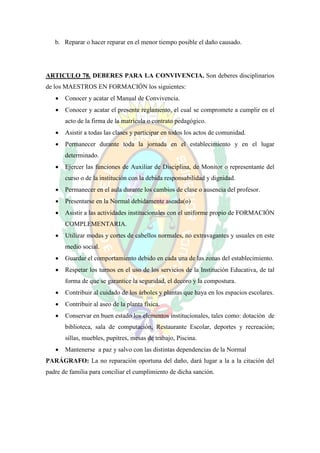b. Reparar o hacer reparar en el menor tiempo posible el daño causado.




ARTICULO 78. DEBERES PARA LA CONVIVENCIA. Son deberes disciplinarios
de los MAESTROS EN FORMACIÓN los siguientes:
      Conocer y acatar el Manual de Convivencia.
      Conocer y acatar el presente reglamento, el cual se compromete a cumplir en el
       acto de la firma de la matrícula o contrato pedagógico.
      Asistir a todas las clases y participar en todos los actos de comunidad.
      Permanecer durante toda la jornada en el establecimiento y en el lugar
       determinado.
      Ejercer las funciones de Auxiliar de Disciplina, de Monitor o representante del
       curso o de la institución con la debida responsabilidad y dignidad.
      Permanecer en el aula durante los cambios de clase o ausencia del profesor.
      Presentarse en la Normal debidamente aseada(o)
      Asistir a las actividades institucionales con el uniforme propio de FORMACIÓN
       COMPLEMENTARIA.
      Utilizar modas y cortes de cabellos normales, no extravagantes y usuales en este
       medio social.
      Guardar el comportamiento debido en cada una de las zonas del establecimiento.
      Respetar los turnos en el uso de los servicios de la Institución Educativa, de tal
       forma de que se garantice la seguridad, el decoro y la compostura.
      Contribuir al cuidado de los árboles y plantas que haya en los espacios escolares.
      Contribuir al aseo de la planta física.
      Conservar en buen estado los elementos institucionales, tales como: dotación de
       biblioteca, sala de computación, Restaurante Escolar, deportes y recreación;
       sillas, muebles, pupitres, mesas de trabajo, Piscina.
      Mantenerse a paz y salvo con las distintas dependencias de la Normal
PARÁGRAFO: La no reparación oportuna del daño, dará lugar a la a la citación del
padre de familia para conciliar el cumplimiento de dicha sanción.
 