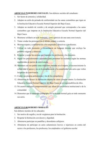 ARTICULO 79.DEBERES SOCIALES. Son deberes sociales del estudiante:
1. Ser factor de armonía y solidaridad.
2. Adoptar un estilo de peinado de conformidad con las sanas costumbres que rigen en
   la Institución Educativa Escuela Normal Superior del Bajo Cauca.
3. Adoptar un modelo de vestido y de arreglo personal que corresponda a las sanas
   costumbres que imperan en la Institución Educativa Escuela Normal Superior del
   Bajo Cauca.
4. Mostrarse solidario en todo momento, como ejercicio de una sana convivencia.
5. Tratar a todas las personas con el debido respeto y cortesía.
6. Mostrar respeto y consideración a los empleados, directivos y profesores.
7. Utilizar en todo momento y circunstancia un lenguaje decente que excluya las
   palabras vulgares y ofensivas.
8. Respetar y acatar las normas que imparten los profesores y los docentes.
9. Seguir los procedimientos adecuados para presentar los reclamos según las normas
   establecidas en pactos de convivencia.
10. Mantener con sus padres unas relaciones basadas en el respeto, el reconocimiento la
   solidaridad el apoyo y no en la complacencia y la complicidad con actos que violen
   los pactos de convivencia.
11. Cuidar sus propias pertenencias y las de los compañeros.
12. Abstenerse de llevar a la institución objetos de valor o mucho dinero. La Institución
   Educativa Escuela Normal Superior del Bajo Cauca no se responsabiliza de ellos.
13. No asumir cualquier comportamiento que afecte la convivencia institucional o de la
   comunidad.
14. Demostrar que la estrategia pedagógica en la escuela normal guía en todo momento
   sus actos.




ARTICULO 80.DEBERES MORALES
Son deberes morales de los educados:
1. Ser motivo de orgullo y no de vergüenza para la Institución.
2. Respetar la Institución con decoro y dignidad.
3. Abstenerse participar en pandillas y desordenes callejeros.
4. Abstenerse de participar en actos calumniosos lesivos o injuriosos en contra del
   rector o los profesores, los profesores, los empleados o el gobierno escolar
 