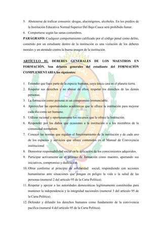 5. Abstenerse de traficar consumir: drogas, alucinógenos, alcoholes. En los predios de
   la Institución Educativa Normal Superior Del Bajo Cauca será prohibido fumar.
6. Comportarse según las sanas costumbres.
PARÁGRAFO: Cualquier comportamiento calificado por el código penal como delito,
cometido por un estudiante dentro de la institución es una violación de los deberes
morales y un atentado contra la buena imagen de la institución.


ARTÍCULO           81.   DEBERES     GENERALES         DE       LOS   MAESTROS      EN
FORMACIÓN. Son deberes generales del estudiante del FORMACIÓN
COMPLEMENTARIA los siguientes:


1. Entender que hace parte de la especie humana, cuya única casa es el planeta tierra.
2. Respetar sus derechos y no abusar de ellos; respetar los derechos de las demás
   personas.
3. La formación como persona es un compromiso irrenunciable.
4. Aprovechar las oportunidades académicas que le ofrece la institución para mejorar
   cada día como ser humano.
5. Utilizar racional y oportunamente los recursos que le ofrece la Institución.
6. Responder por los daños que ocasiones a la institución o a los miembros de la
   comunidad normalista.
7. Conocer las normas que regulan el funcionamiento de la institución y de cada uno
   de los espacios y servicios que ofrece contenidos en el Manual de Convivencia
   institucional
8. Demostrar responsabilidad social en la aplicación de los conocimientos adquiridos.
9. Participar activamente en el proceso de formación como maestro, aportando sus
   iniciativos, compromiso y dedicación.
10. Obrar conforme al principio de solidaridad       social, respondiendo con acciones
   humanitarias ante situaciones que pongan en peligro la vida o la salud de las
   personas (numeral 2 del artículo 95 de la Carta Política).
11. Respetar y apoyar a las autoridades democráticas legítimamente constituidas para
   mantener la independencia y la integridad nacionales (numeral 3 del artículo 95 de
   la Carta Política).
12. Defender y difundir los derechos humanos como fundamento de la convivencia
   pacífica (numeral 4 del artículo 95 de la Carta Política).
 