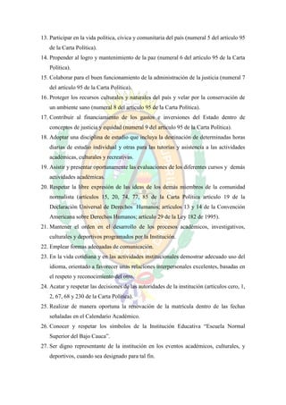 13. Participar en la vida política, cívica y comunitaria del país (numeral 5 del artículo 95
   de la Carta Política).
14. Propender al logro y mantenimiento de la paz (numeral 6 del artículo 95 de la Carta
   Política).
15. Colaborar para el buen funcionamiento de la administración de la justicia (numeral 7
   del artículo 95 de la Carta Política).
16. Proteger los recursos culturales y naturales del país y velar por la conservación de
   un ambiente sano (numeral 8 del artículo 95 de la Carta Política).
17. Contribuir al financiamiento de los gastos e inversiones del Estado dentro de
   conceptos de justicia y equidad (numeral 9 del artículo 95 de la Carta Política).
18. Adoptar una disciplina de estudio que incluya la destinación de determinadas horas
   diarias de estudio individual y otras para las tutorías y asistencia a las actividades
   académicas, culturales y recreativas.
19. Asistir y presentar oportunamente las evaluaciones de los diferentes cursos y demás
   actividades académicas.
20. Respetar la libre expresión de las ideas de los demás miembros de la comunidad
   normalista (artículos 15, 20, 74, 77, 85 de la Carta Política artículo 19 de la
   Declaración Universal de Derechos Humanos; artículos 13 y 14 de la Convención
   Americana sobre Derechos Humanos; artículo 29 de la Ley 182 de 1995).
21. Mantener el orden en el desarrollo de los procesos académicos, investigativos,
   culturales y deportivos programados por la Institución.
22. Emplear formas adecuadas de comunicación.
23. En la vida cotidiana y en las actividades institucionales demostrar adecuado uso del
   idioma, orientado a favorecer unas relaciones interpersonales excelentes, basadas en
   el respeto y reconocimiento del otro.
24. Acatar y respetar las decisiones de las autoridades de la institución (artículos cero, 1,
   2, 67, 68 y 230 de la Carta Política).
25. Realizar de manera oportuna la renovación de la matrícula dentro de las fechas
   señaladas en el Calendario Académico.
26. Conocer y respetar los símbolos de la Institución Educativa “Escuela Normal
   Superior del Bajo Cauca”.
27. Ser digno representante de la institución en los eventos académicos, culturales, y
   deportivos, cuando sea designado para tal fin.
 