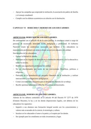 - Apoyar las campañas que emprenda la institución, la asociación de padres de familia
   y el consejo estudiantil.
- Cumplir con los deberes económicos en relación con la Institución.




CAPITULO VI        DERECHOS Y DEBERES DE LOS EDUCADORES




ARTICULO 84. DERECHOS DE LOS EDUCADORES.
De conformidad con el artículo 68 de la carta política, la enseñanza estará a cargo de
personas de reconocida idoneidad moral, pedagógica y profesional. El Gobierno
Nacional creará las condiciones necesarias que faciliten a los educadores su
mejoramiento profesional con miras a ofrecer un servicio educativo de calidad.
Son derechos de los educadores:
- Ejercer la libertad de cátedra.
- Participar en los órganos de dirección de la institución educativa y de la educación a
   todos los niveles.
- Recibir una capacitación profesional de calidad.
- No ser discriminados por razón de sus convicciones filosóficas, políticas o
   religiosas.
- Participar en la formulación del proyecto Educativo de la institución y realizar
   innovaciones e investigaciones pedagógicas.
- Contar con materiales necesarios para el desempeño eficiente de su trabajo.
- Recibir oportuna información sobre las situaciones institucionales.




ARTICULO 85. DEBERES DE LOS EDUCADORES.
Además de los deberes contenidos en el artículo 44 del Decreto N° 2277 de 1979
(Estatuto Docente), la ley y en las demás disposiciones legales, son deberes de los
educadores los siguientes:
- Impartir a sus alumnos una formación integral acorde con los conocimientos y
   valores más avanzados de la ciencia, la tecnología y cultura.
- Inculcar en los educandos el amor a la patria y el respeto por los demás.
- Ser ejemplo para los estudiantes en toda circunstancia y lugar.
 