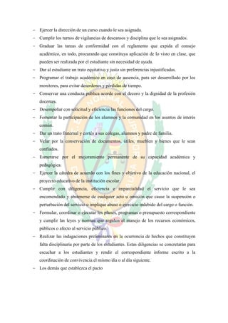 - Ejercer la dirección de un curso cuando le sea asignada.
- Cumplir los turnos de vigilancias de descansos y disciplina que le sea asignados.
- Graduar las tareas de conformidad con el reglamento que expida el consejo
   académico, en todo, procurando que constituya aplicación de lo visto en clase, que
   pueden ser realizada por el estudiante sin necesidad de ayuda.
- Dar al estudiante un trato equitativo y justo sin preferencias injustificadas.
- Programar el trabajo académico en caso de ausencia, para ser desarrollado por los
   monitores, para evitar desordenes y pérdidas de tiempo.
- Conservar una conducta publica acorde con el decoro y la dignidad de la profesión
   docentes.
- Desempeñar con solicitud y eficiencia las funciones del cargo.
- Fomentar la participación de los alumnos y la comunidad en los asuntos de interés
   común.
- Dar un trato fraternal y cortés a sus colegas, alumnos y padre de familia.
- Velar por la conservación de documentos, útiles, mueblen y bienes que le sean
   confiados.
- Esmerarse por el mejoramiento permanente de su capacidad académica y
   pedagógica.
- Ejercer la cátedra de acuerdo con los fines y objetivo de la educación nacional, el
   proyecto educativo de la institución escolar.
- Cumplir con diligencia, eficiencia e imparcialidad el servicio que le sea
   encomendado y abstenerse de cualquier acto u omisión que cause la suspensión o
   perturbación del servicio o implique abuso o ejercicio indebido del cargo o función.
- Formular, coordinar o ejecutar los planes, programas o presupuesto correspondiente
   y cumplir las leyes y normas que regulen el manejo de los recursos económicos,
   públicos o afecto al servicio público.
- Realizar las indagaciones preliminares en la ocurrencia de hechos que constituyen
   falta disciplinaria por parte de los estudiantes. Estas diligencias se concretarán para
   escuchar a los estudiantes y rendir el correspondiente informe escrito a la
   coordinación de convivencia el mismo día o al día siguiente.
- Los demás que establezca el pacto
 