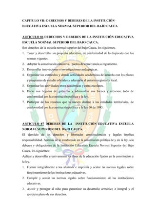 CAPITULO VII: DERECHOS Y DEBERES DE LA INSTITUCIÓN
EDUCATIVA ESCUELA NORMAL SUPERIOR DEL BAJO CAUCA


ARTICULO 86 DERECHOS Y DEBERES DE LA INSTITUCIÓN EDUCATIVA
ESCUELA NORMAL SUPERIOR DEL BAJO CAUCA.
Son derechos de la escuela normal superior del bajo Cauca, los siguientes.
1. Tener y desarrollar un proyecto educativo, de conformidad de lo dispuesto con las
    normas vigentes.
2. Adoptar la constitución educativa, pactos de convivencia o reglamento.
3. Desarrollar innovaciones e investigaciones pedagógicas.
4. Organizar los currículos y demás actividades académicas de acuerdo con los planes
    y programas de estudio oficiales y adecuarlo al entorno regional y local.
5. Organizar las actividades extra académicas y extra escolares.
6. Darse sus órganos de gobierno y administrar sus bienes y recursos, todo de
    conformidad con la constitución política y la ley.
7. Participar de los recursos que la nación destine a las entidades territoriales, de
    conformidad con la constitución política y la ley 60 de 1993.




ARTICULO 87 DEBERES DE LA                  INSTITUCIÓN EDUCATIVA ESCUELA
NORMAL SUPERIOR DEL BAJO CAUCA.
El ejercicio de los derechos y libertades constitucionales y legales implica
responsabilidad. Además de lo establecido en la constitución política de y en la ley, son
deberes y obligaciones de la Institución Educativa Escuela Normal Superior del Bajo
Cauca, los siguientes:
Aplicar y desarrollar creativamente los fines de la educación fijados en la constitución y
la ley.
1. Formar integralmente a los alumnos e imprimir y acatar las normas legales sobre
    funcionamiento de las instituciones educativas.
2. Cumplir y acatar las normas legales sobre funcionamiento de las instituciones
    educativas.
3. Asistir y proteger al niño para garantizar su desarrollo armónico e integral y el
    ejercicio pleno de sus derechos.
 
