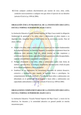 12. Evitar cualquier conducta discriminatoria por razones de sexo, etnia, credo,
    condición socio-económica o cualquier otra que afecte el ejercicio de sus derechos
    (artículo 42 de la Ley 1098 de 2006).




OBLIGACIÓN ÉTICA FUNDAMENTAL DE LA INSTITUCIÓN EDUCATIVA
ESCUELA NORMAL SUPERIOR DEL BAJO CAUCA


La Institución Educativa Escuela Normal Superior del Bajo Cauca tendrá la obligación
fundamental de garantizar a los niños, niñas y adolescentes el pleno respeto a su
dignidad, vida, integridad física y moral dentro de la convivencia escolar. Para tal
efecto, deberá:


   Formar a los niños, niñas y adolescentes en el respeto por los valores fundamentales
    de la dignidad humana, los Derechos Humanos, la aceptación, la tolerancia hacia las
    diferencias entre personas. Para ello deberá inculcar un trato respetuoso y
    considerado hacia los demás, especialmente hacia quienes presentan discapacidades,
    especial vulnerabilidad o capacidades sobresalientes.
   Proteger eficazmente a los niños, niñas y adolescentes contra toda forma de
    maltrato, agresión física o sicológica, humillación, discriminación o burla de parte
    de los demás compañeros y de los profesores.
   Establecer en sus reglamentos los mecanismos adecuados de carácter disuasivo,
    correctivo y reeducativo para impedir la agresión física o psicológica, los
    comportamientos de burla, desprecio y humillación hacia niños y adolescentes con
    dificultades en el aprendizaje, en el lenguaje o hacia niños y adolescentes con
    capacidades sobresalientes o especiales (artículo 43 de la Ley 1098 de 2006).




OBLIGACIONES COMPLEMENTARIAS DE LA INSTITUCIÓN EDUCATIVA
ESCUELA NORMAL SUPERIOR DEL BAJO CAUCA


La Institución Educativa “Escuela Normal Superior del Bajo Cauca”, a través de los
directivos, los docentes y la comunidad educativa en general pondrá en marcha
mecanismos para:
 