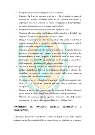    Comprobar la inscripción del registro civil de nacimiento.
      Establecer la detección oportuna y el apoyo y la orientación en casos de
       malnutrición, maltrato, abandono, abuso sexual, violencia intrafamiliar, y
       explotación económica y laboral, las formas contemporáneas de servidumbre y
       esclavitud, incluidas las peores formas de trabajo infantil.
      Comprobar la afiliación de los estudiantes a un régimen de salud.
      Garantizar a los niños, niñas y adolescentes el pleno respeto a su dignidad, vida,
       integridad física y moral dentro de la convivencia escolar.
      Proteger eficazmente a los niños, niñas y adolescentes contra toda forma de
       maltrato, agresión física o psicológica, humillación, discriminación o burla de
       parte de los demás compañeros o profesores.
      Establecer en sus reglamentos los mecanismos adecuados de carácter disuasivo,
       correctivo y reeducativo para impedir la agresión física o psicológica, los
       comportamientos de burla, desprecio y humillación hacia los niños, niñas y
       adolescentes con dificultades de aprendizaje, en el lenguaje o hacia niños o
       adolescentes con capacidades sobresalientes o especiales.
      Prevenir el tráfico y consumo de todo tipo de sustancias psicoactivas que
       producen dependencia dentro de las instalaciones educativas y solicitar a las
       autoridades competentes acciones efectivas contra el tráfico, venta y consumo
       alrededor de las instalaciones educativas.
      Coordinar los apoyos pedagógicos, terapéuticos y tecnológicos necesarios para
       el acceso y la integración educativa del niño, niña o adolescente con
       discapacidad.
      Reportar a las autoridades competentes, las situaciones de abuso, maltrato o
       peores formas de trabajo infantil detectadas en niños, niñas y adolescentes.
      Orientar a la comunidad educativa para la formación en la salud sexual y
       reproductiva y la vida en pareja (artículo 44 de la Ley 1098 de 2006).


PROHIBICIÓN            DE    SANCIONES          CRUELES,         HUMILLANTES           O
DEGRADANTES.


La Institución Educativa Escuela Normal Superior del Bajo Cauca, no podrá imponer
sanciones que conlleven maltrato físico o psicológico de los estudiantes a su cargo, o
 