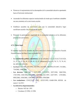   Promover el mejoramiento de los desempeños de la comunidad educativa apuntando
    hacia el horizonte institucional.


   Acomodar los diferentes espacios institucionales de modo que el ambiente saludable
    sea una constante en la convivencia escolar.


   Establecer acuerdos de convivencia para que la comunidad educativa logre
    socializarse acorde a las exigencias del medio.


   Promover la participación organizada de la comunidad educativa en los diferentes
    procesos de convivencia.



4.7.2. Marco legal


El sustento legal de los acuerdos de Convivencia de la Institución Educativa Escuela
Normal Superior del Bajo Cauca se enmarca en:


- La constitución política colombiana: en los artículos: 2,11,13,15,16,17,18,19,20,
    21, 23, 26, 27, 28, 29, 31, 44, 45, 52, 67, 68(incisos2,3,4,5,y6), 70, 71, 73, 74, 83,
    84, 209, 228, 229, 230.
- Las leyes: 115/1994, 107/1994, 133/1994, 134/1994, 200/1995,375/1997, 715/2001,
    734/2002, 1098/2006.
- Los decretos: 3486/1981 - 2177/1989, 2277/1979, 1857/1994, 1860/1994,
    1743/1994, 1108/1994, 7550/1994, 324/1996, 361/1997, 2247/1997, 1278/2002,
    0992/2002, 1850/2002, 1286/2005,1290/2009, 4790/2008
- Las resoluciones: 13342/23-07 -1982;             03353/1993; 01600/1994, 007658      de
    marzo 4 de 2011
- Las directivas departamentales:
       o Decreto 1423 de 1.993
       o Circulares 21/1994; 11/1996
 