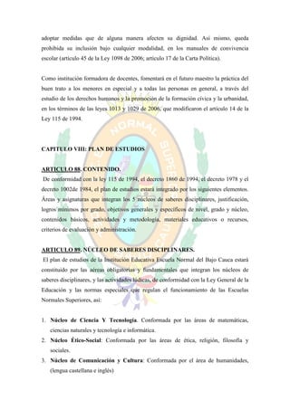 adoptar medidas que de alguna manera afecten su dignidad. Así mismo, queda
prohibida su inclusión bajo cualquier modalidad, en los manuales de convivencia
escolar (artículo 45 de la Ley 1098 de 2006; artículo 17 de la Carta Política).


Como institución formadora de docentes, fomentará en el futuro maestro la práctica del
buen trato a los menores en especial y a todas las personas en general, a través del
estudio de los derechos humanos y la promoción de la formación cívica y la urbanidad,
en los términos de las leyes 1013 y 1029 de 2006, que modificaron el artículo 14 de la
Ley 115 de 1994.




CAPITULO VIII: PLAN DE ESTUDIOS


ARTICULO 88. CONTENIDO.
De conformidad con la ley 115 de 1994, el decreto 1860 de 1994, el decreto 1978 y el
decreto 1002de 1984, el plan de estudios estará integrado por los siguientes elementos.
Áreas y asignaturas que integran los 5 núcleos de saberes disciplinares, justificación,
logros mínimos por grado, objetivos generales y específicos de nivel, grado y núcleo,
contenidos básicos, actividades y metodología, materiales educativos o recursos,
criterios de evaluación y administración.


ARTICULO 89. NÚCLEO DE SABERES DISCIPLINARES.
El plan de estudios de la Institución Educativa Escuela Normal del Bajo Cauca estará
constituido por las aéreas obligatorias y fundamentales que integran los núcleos de
saberes disciplinares, y las actividades lúdicas, de conformidad con la Ley General de la
Educación y las normas especiales que regulan el funcionamiento de las Escuelas
Normales Superiores, así:


1. Núcleo de Ciencia Y Tecnología. Conformada por las áreas de matemáticas,
   ciencias naturales y tecnología e informática.
2. Núcleo Ético-Social: Conformada por las áreas de ética, religión, filosofía y
   sociales.
3. Núcleo de Comunicación y Cultura: Conformada por el área de humanidades,
   (lengua castellana e inglés)
 