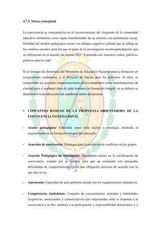 4.7.3. Marco conceptual


La convivencia se conceptualiza en el reconocimiento del integrante de la comunidad
educativa normalista como sujeto transformador de su entorno, con pertenencia social,
finalidad del modelo pedagógico social con enfoque cognitivo cultural que se refleja en
los cambios sociales; para los que se parte de la investigación acción-participación, que
se referencian en el nombre de nuestro PEI: “Formando-nos maestros cultos, públicos,
políticos para la vida”.


Si se retoman las directrices del Ministerio de Educación Nacional para la formación en
competencias ciudadanas, y el Proyecto de Nación para los próximos 10 años, se
comprenden las actitudes comportamentales de los estudiantes como manifestaciones de
claridad para el quehacer ético de seres humanos en formación integral; en su defecto se
demostraría la desubicación del estudiante dentro del proceso.




   CONCEPTOS BÁSICOS DE LA PROPUESTA ORIENTADORA DE LA
    CONVIVENCIA INSTITUCIONAL


-   Acción pedagógica: Entendida como toda acción o estrategia orientada al
    mejoramiento de la formación integral del educando.


-   Acuerdos de convivencia: Estrategia para la resolución de conflictos en los grupos.


-   Acuerdo Pedagógico de Desempeño: Documento escrito en la coordinación de
    convivencia, avalado por la rectoría, para que un estudiante con arraigadas
    dificultades de comportamiento ejerza una obligación personal de acuerdo con lo
    que dice la ley.


-   Autonomía: Capacidad de auto-gobierno acorde con los requerimientos normativos.


-   Competencias ciudadanas: Conjunto de conocimientos, actitudes y habilidades
    (cognitivas, emocionales y comunicativas) que relacionadas entre sí disponen a la
    convivencia y la Paz; también a la participación y responsabilidad democrática y a
 