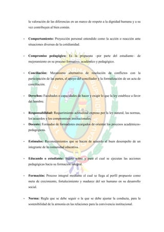 la valoración de las diferencias en un marco de respeto a la dignidad humana y a su
    vez contribuyen al bien común.


-   Comportamiento: Proyección personal entendido como la acción o reacción ante
    situaciones diversas de la cotidianidad.


-   Compromiso pedagógico: Es la propuesta –por parte del estudiante– de
    mejoramiento en su proceso formativo, académico y pedagógico.


-   Conciliación: Mecanismo alternativo de resolución de conflictos con la
    participación de las partes, el apoyo del conciliador y la formalización de un acta de
    conciliación.


-   Derechos: Facultades o capacidades de hacer y exigir lo que la ley establece a favor
    del hombre.


-   Responsabilidad: Requerimiento actitudinal expreso por la ley natural, las normas,
    los acuerdos y los compromisos institucionales.
-   Docente: Formador de formadores encargados de orientar los procesos académicos-
    pedagógicos.


-   Estímulos: Reconocimientos que se hacen de acuerdo al buen desempeño de un
    integrante de la comunidad educativa.


-   Educando o estudiante: Sujeto sobre y para el cual se ejecutan las acciones
    pedagógicas hacia su formación integral.


-   Formación: Proceso integral mediante el cual se llega al perfil propuesto como
    meta de crecimiento, fortalecimiento y madurez del ser humano en su desarrollo
    social.


-   Norma: Regla que se debe seguir o la que se debe ajustar la conducta, para la
    sostenibilidad de la armonía en las relaciones para la convivencia institucional.
 