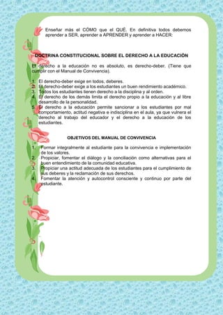 Enseñar más el CÓMO que el QUÉ. En definitiva todos debemos
       aprender a SER, aprender a APRENDER y aprender a HACER:



 DOCTRINA CONSTITUCIONAL SOBRE EL DERECHO A LA EDUCACIÓN

El derecho a la educación no es absoluto, es derecho-deber. (Tiene que
cumplir con el Manual de Convivencia).

1. El derecho-deber exige en todos, deberes.
2. El derecho-deber exige a los estudiantes un buen rendimiento académico.
3. Todos los estudiantes tienen derecho a la disciplina y al orden.
4. El derecho de los demás limita el derecho propio a la educación y al libre
   desarrollo de la personalidad.
5. El derecho a la educación permite sancionar a los estudiantes por mal
   comportamiento, actitud negativa e indisciplina en el aula, ya que vulnera el
   derecho al trabajo del educador y el derecho a la educación de los
   estudiantes.


                 OBJETIVOS DEL MANUAL DE CONVIVENCIA

1.   Formar integralmente al estudiante para la convivencia e implementación
     de los valores.
2.   Propiciar, fomentar el diálogo y la conciliación como alternativas para el
     buen entendimiento de la comunidad educativa.
3.   Propiciar una actitud adecuada de los estudiantes para el cumplimiento de
     sus deberes y la reclamación de sus derechos.
4.   Fomentar la atención y autocontrol consciente y continuo por parte del
     estudiante.
 