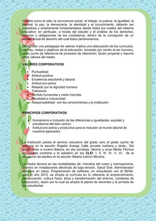 Valores como la vida, la convivencia social, el trabajo, la justicia, la igualdad, la
libertad, la paz, la democracia, la identidad y el conocimiento, deberán ser
cuidadosa y ampliamente fundamentados desde todos los niveles del sistema
educativo: en particular, a través del estudio y el análisis de los derechos,
deberes y obligaciones de los ciudadanos, dentro de la concepción de un
estado social de derecho del cual todos pertenecemos.

Desarrollar una pedagogía de valores implica una adecuación de los currículos,
normas, metas y objetivos de la educación, tomando por centro al ser humano,
como punto de referencia de procesos de valoración; Quien proyecta y resume
otros valores del medio.

VALORES CORPORATIVOS

       Puntualidad
       Actitud positiva
       Excelencia estudiantil y laboral
       Actitud pro-activa
       Respeto por la dignidad humana
       Tolerancia
       Sentido humanista y visión futurista
       Pluralidad e inclusividad
       Responsabilidad con los conocimientos y la Institución


PRINCIPIOS CORPORATIVOS

       Humanismo e inclusión de las diferencias e igualdades, equidad y
        prevalencia del bien común.
       Actitud pro-activa y productiva para la inclusión al mundo laboral de
        nuestros egresados.


La Institución presta el servicio educativo del grado cero al grado quinto de
primaria en la sección Rogelio Arango Calle jornada mañana y tarde., Del
grado sexto a noveno Básica, en dos jornadas, décimo y once Media Técnica
en jornada contraria y el sabatino en los CLEI: I, II, III, IV, V, VI, de la
educación de adultos en la sección Alberto Lebrún Múnera.

La media técnica en las modalidades de: Industria del cuero y marroquinería,
Técnico en Instalaciones eléctricas de baja tensión, Salud Oral, Administrador
servicios en salud, Programación de software; en articulación con el SENA,
para el año 2010, se amplía el currículo en lo referente al emprendimiento,
comunicación, cultura física, ética y transformación del entorno, (clústeres de
producción), razón por lo cual se amplía la planta de docentes y la jornada de
los estudiantes
 