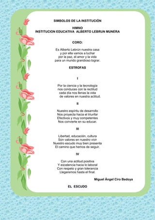 SIMBOLOS DE LA INSTITUCIÓN

                    HIMNO
INSTITUCION EDUCATIVA ALBERTO LEBRUN MUNERA


                      CORO:

          Es Alberto Lebrún nuestra casa
             y por ella vamos a luchar
            por la paz, el amor y la vida
          para un mundo grandioso lograr.

                   ESTROFAS


                          I

           Por la ciencia y la tecnología
           nos conduces con la rectitud
            cada día nos llenas la vida
            de valores en nuestra actitud.

                         II

           Nuestro espíritu de desarrollo
           Nos proyecta hacia el triunfar
           Efectivos y muy competentes
           Nos convierte en su educar.

                         III

            Libertad, educación, cultura
            Son valores en nuestro vivir
         Nuestro escudo muy bien presenta
          El camino que hemos de seguir.

                        IV

             Con una actitud positiva
           Y excelencia hacia lo laboral
           Con respeto y gran tolerancia
            Llegaremos hasta el final.

                                      Miguel Ángel Ciro Bedoya

                   EL ESCUDO
 
