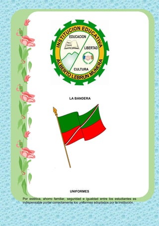 LA BANDERA




                                UNIFORMES

Por estética, ahorro familiar, seguridad e igualdad entre los estudiantes es
indispensable portar correctamente los uniformes adoptados por la Institución.
 